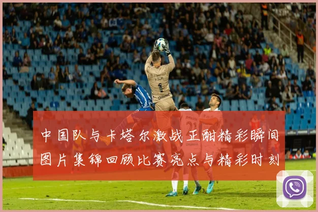 中国队与卡塔尔激战正酣精彩瞬间图片集锦回顾比赛亮点与精彩时刻