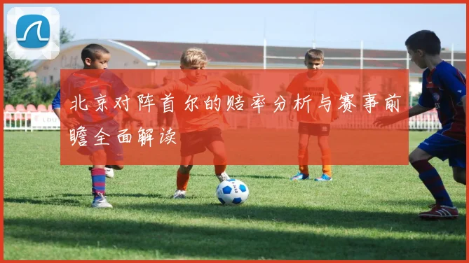 北京对阵首尔的赔率分析与赛事前瞻全面解读