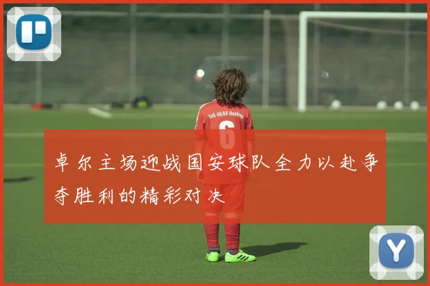 卓尔主场迎战国安球队全力以赴争夺胜利的精彩对决