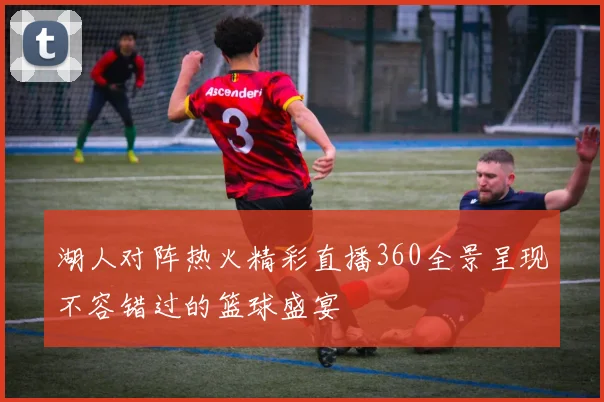 湖人对阵热火精彩直播360全景呈现不容错过的篮球盛宴