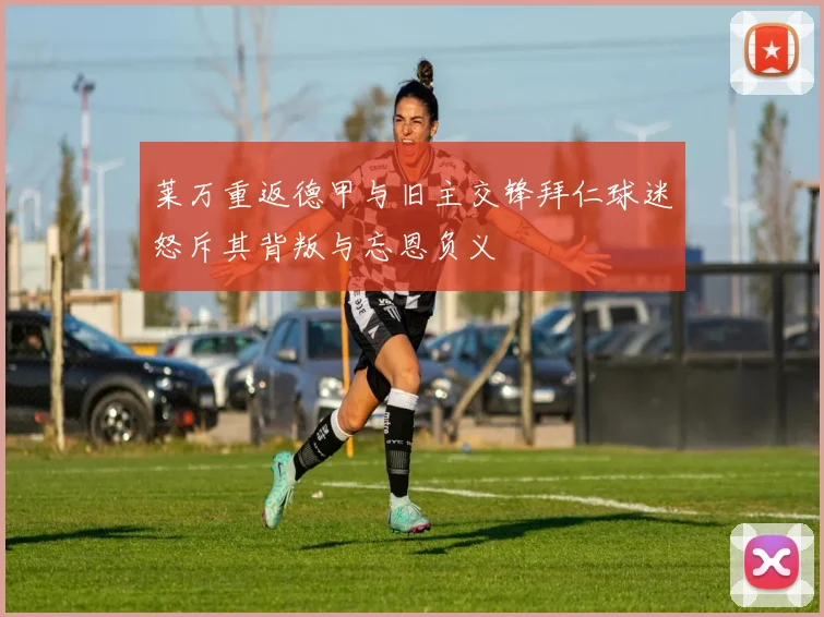 莱万重返德甲与旧主交锋拜仁球迷怒斥其背叛与忘恩负义