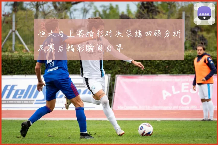 恒大与上港精彩对决录播回顾分析及赛后精彩瞬间分享