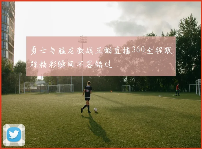 勇士与猛龙激战正酣直播360全程跟踪精彩瞬间不容错过