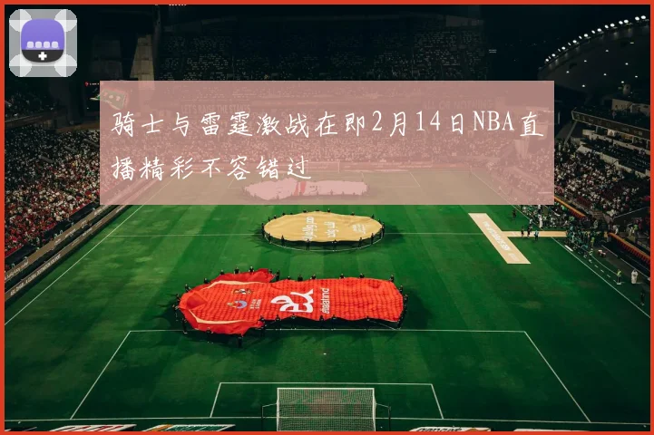 骑士与雷霆激战在即2月14日NBA直播精彩不容错过