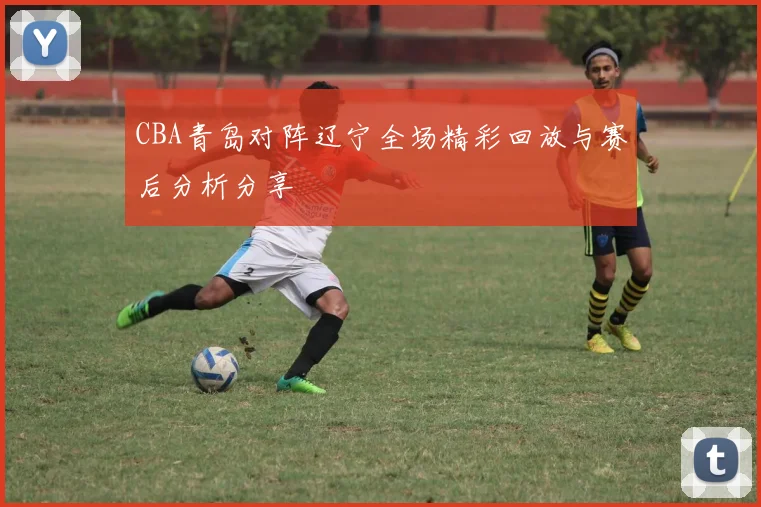 CBA青岛对阵辽宁全场精彩回放与赛后分析分享